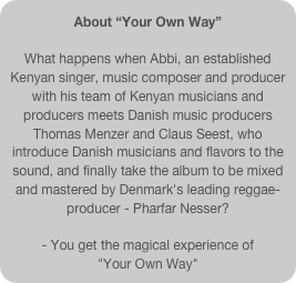About “Your Own Way” 

What happens when Abbi, an established Kenyan singer, music composer and producer with his team of Kenyan musicians and producers meets Danish music producers Thomas Menzer and Claus Seest, who introduce Danish musicians and flavors to the sound, and finally take the album to be mixed and mastered by Denmark's leading reggae-producer - Pharfar Nesser? - You get the magical experience of 
"Your Own Way"
